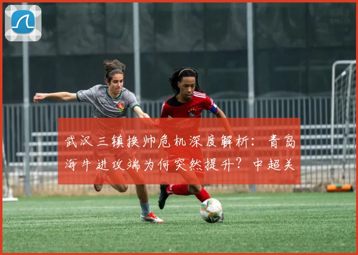 武汉三镇换帅危机深度解析：青岛海牛进攻端为何突然提升？中超关键战前瞻