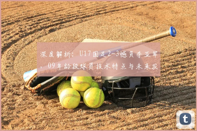 深度解析:U17国足2-3憾负夺亚军,09年龄段球员技术特点与未来发展路径探讨