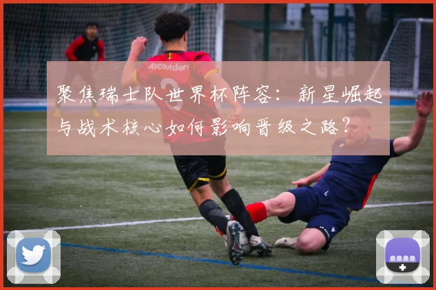 聚焦瑞士队世界杯阵容:新星崛起与战术核心如何影响晋级之路?