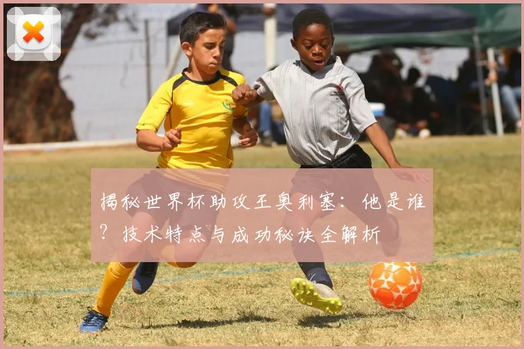 揭秘世界杯助攻王奥利塞：他是谁？技术特点与成功秘诀全解析