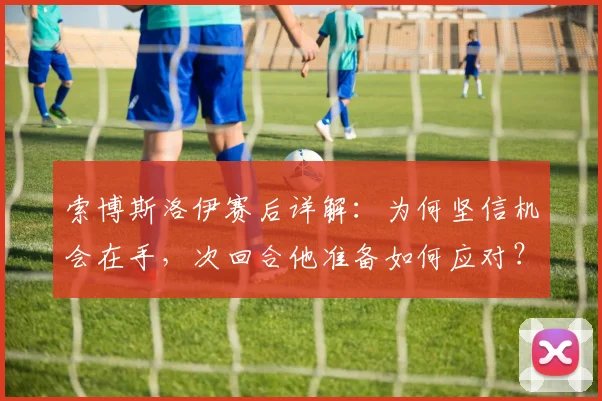 索博斯洛伊赛后详解：为何坚信机会在手，次回合他准备如何应对？