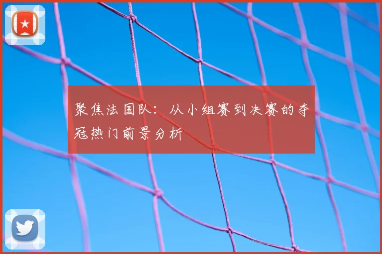 聚焦法国队：从小组赛到决赛的夺冠热门前景分析