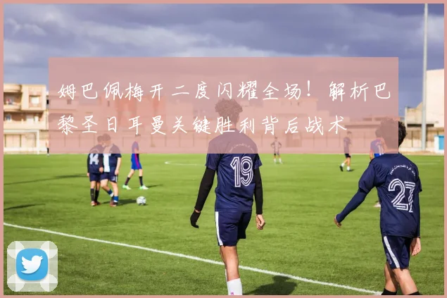 姆巴佩梅开二度闪耀全场！解析巴黎圣日耳曼关键胜利背后战术