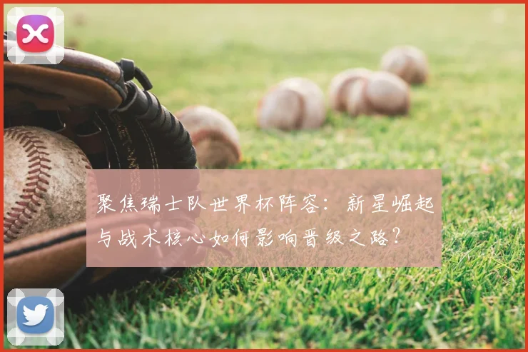 聚焦瑞士队世界杯阵容：新星崛起与战术核心如何影响晋级之路？