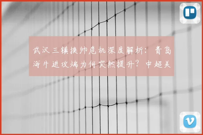 武汉三镇换帅危机深度解析:青岛海牛进攻端为何突然提升?中超关键战前瞻