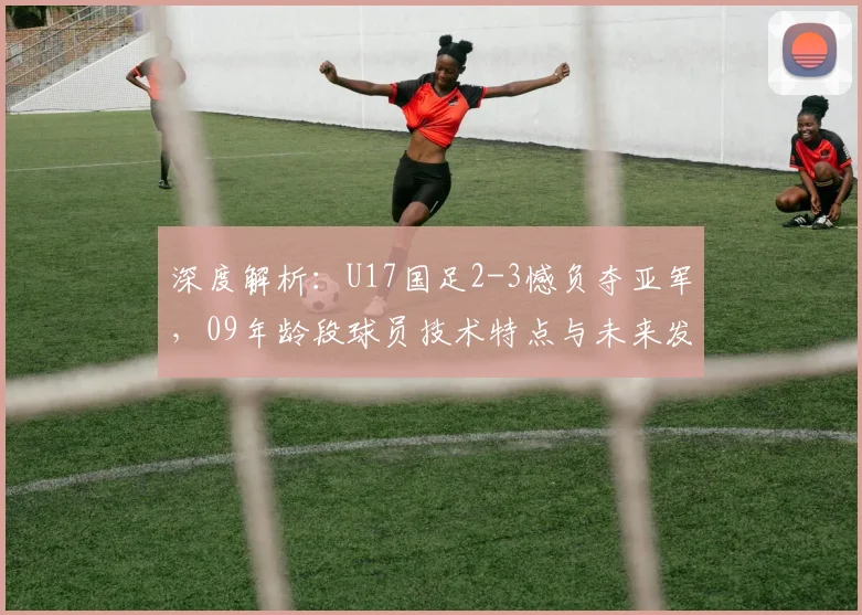 深度解析:U17国足2-3憾负夺亚军,09年龄段球员技术特点与未来发展路径探讨