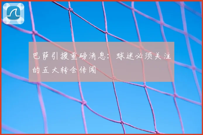 巴萨引援重磅消息:球迷必须关注的五大转会传闻