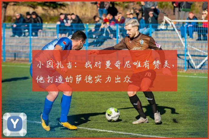小因扎吉:我对曼奇尼唯有赞美,他打造的萨德实力出众