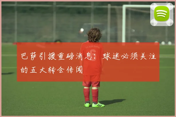 巴萨引援重磅消息：球迷必须关注的五大转会传闻