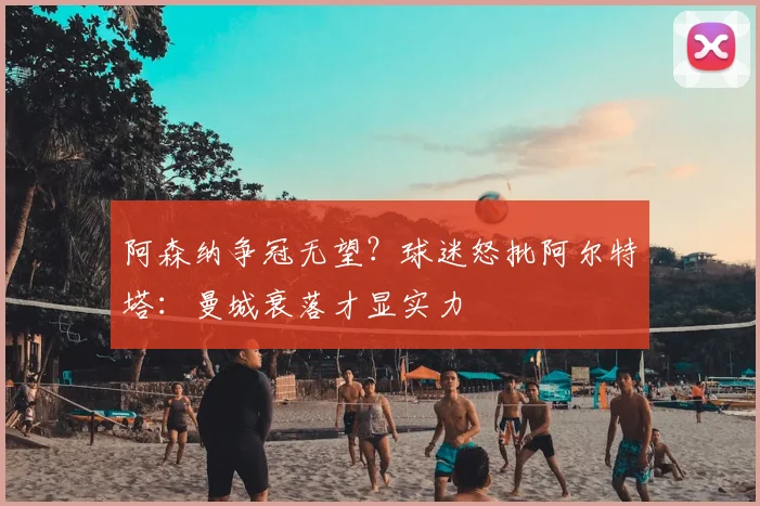 阿森纳争冠无望?球迷怒批阿尔特塔:曼城衰落才显实力