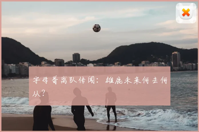 字母哥离队传闻:雄鹿未来何去何从?