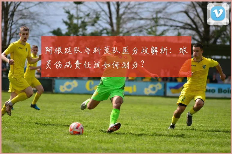 阿根廷队与科莫队医分歧解析:球员伤病责任该如何划分?